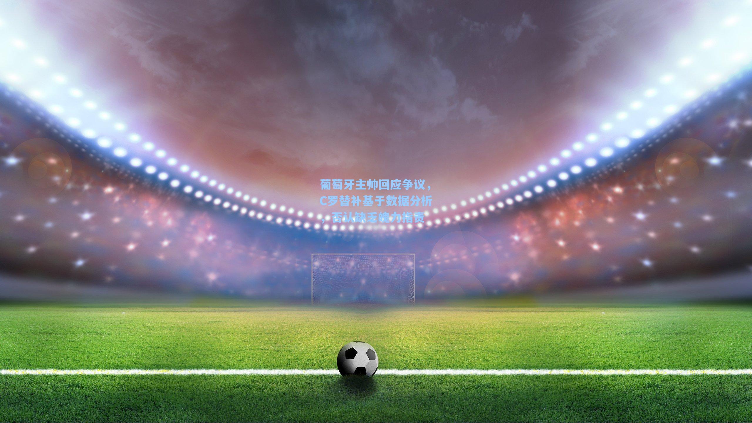 葡萄牙主帅回应争议，C罗替补基于数据分析，否认缺乏魄力指责