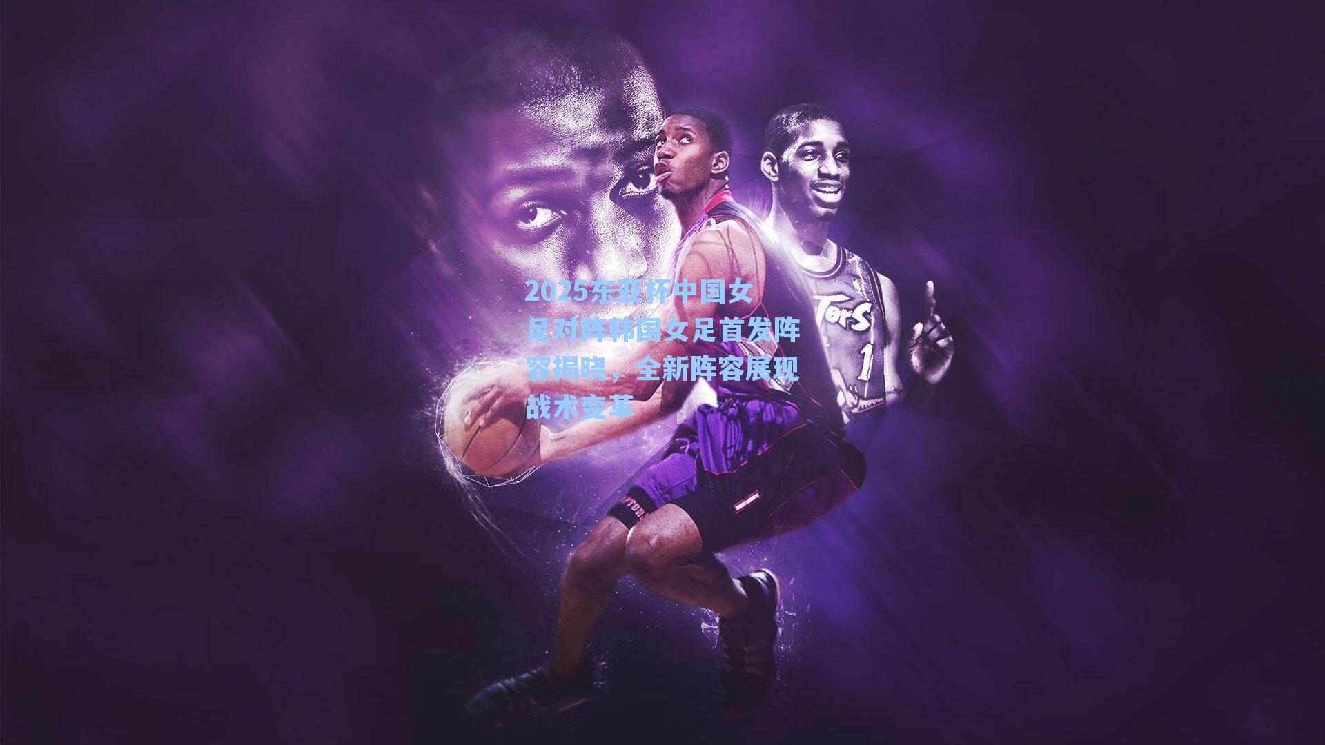 2025东亚杯中国女足对阵韩国女足首发阵容揭晓，全新阵容展现战术变革